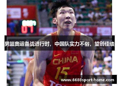 男篮奥运备战进行时，中国队实力不俗，望创佳绩